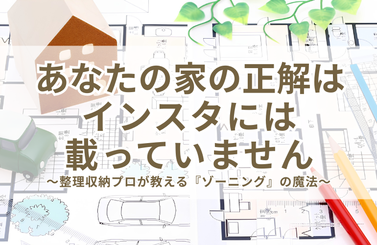 あなたの家の正解はインスタには載っていません。～整理収納プロが教える『ゾーニング』の魔法～