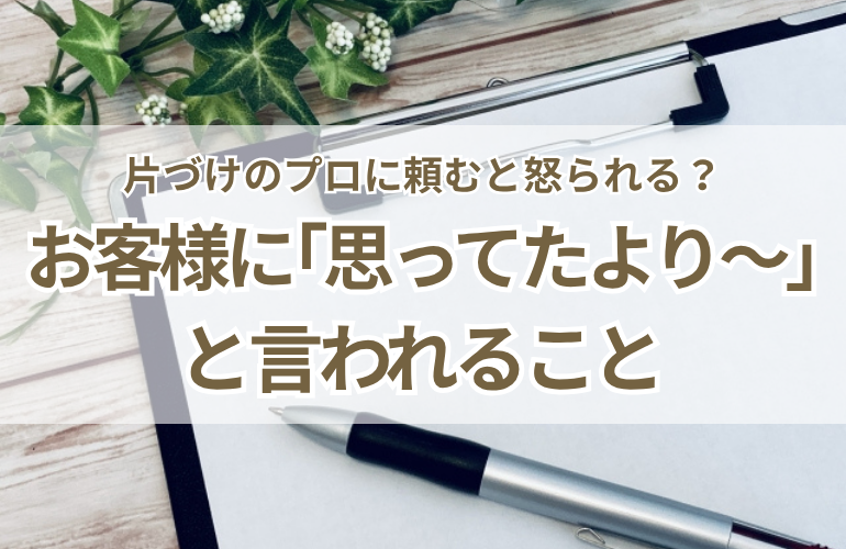 片づけのプロに頼むと怒られる？お客様に「思ってたより〇〇」とよく言われること